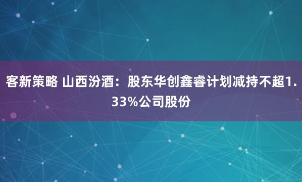客新策略 山西汾酒：股东华创鑫睿计划减持不超1.33%公司股份