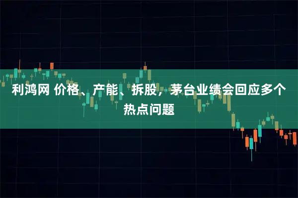 利鸿网 价格、产能、拆股，茅台业绩会回应多个热点问题
