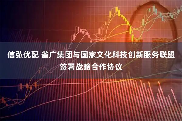 信弘优配 省广集团与国家文化科技创新服务联盟签署战略合作协议