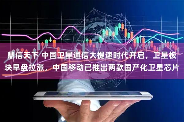 鼎信天下 中国卫星通信大提速时代开启，卫星板块早盘拉涨，中国移动已推出两款国产化卫星芯片