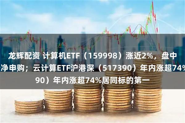 龙辉配资 计算机ETF（159998）涨近2%，盘中获超2800万份净申购；云计算ETF沪港深（517390）年内涨超74%居同标的第一