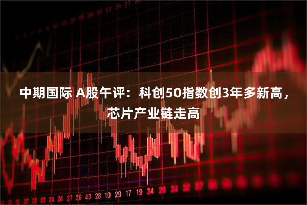 中期国际 A股午评：科创50指数创3年多新高，芯片产业链走高