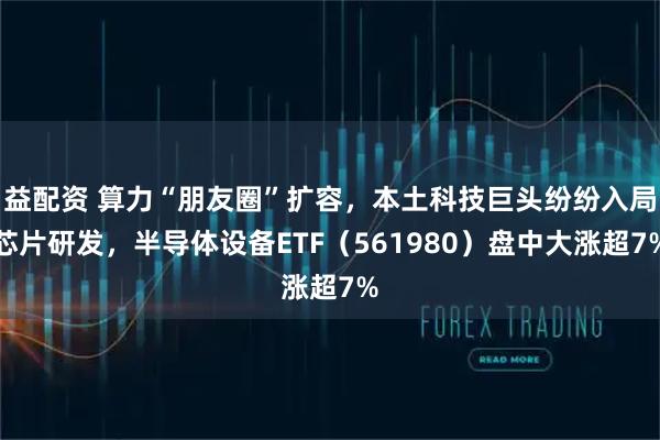 益配资 算力“朋友圈”扩容，本土科技巨头纷纷入局芯片研发，半导体设备ETF（561980）盘中大涨超7%