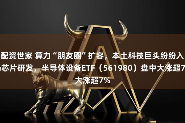 配资世家 算力“朋友圈”扩容，本土科技巨头纷纷入局芯片研发，半导体设备ETF（561980）盘中大涨超7%