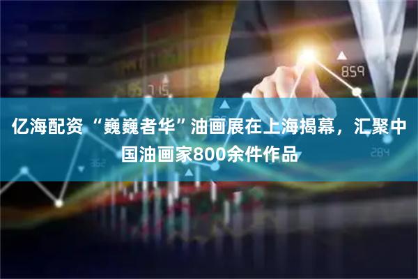 亿海配资 “巍巍者华”油画展在上海揭幕，汇聚中国油画家800余件作品