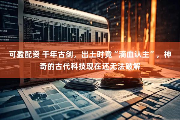 可盈配资 千年古剑，出土时竟“滴血认主”，神奇的古代科技现在还无法破解