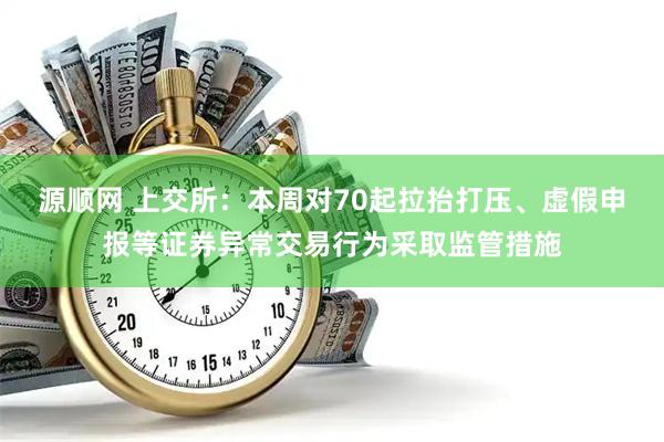 源顺网 上交所：本周对70起拉抬打压、虚假申报等证券异常交易行为采取监管措施