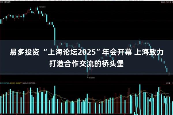 易多投资 “上海论坛2025”年会开幕 上海致力打造合作交流的桥头堡