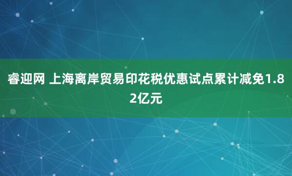 睿迎网 上海离岸贸易印花税优惠试点累计减免1.82亿元