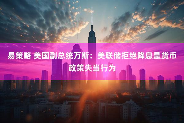 易策略 美国副总统万斯：美联储拒绝降息是货币政策失当行为