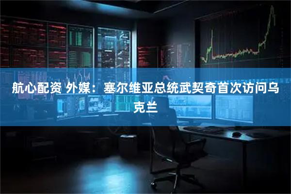 航心配资 外媒：塞尔维亚总统武契奇首次访问乌克兰