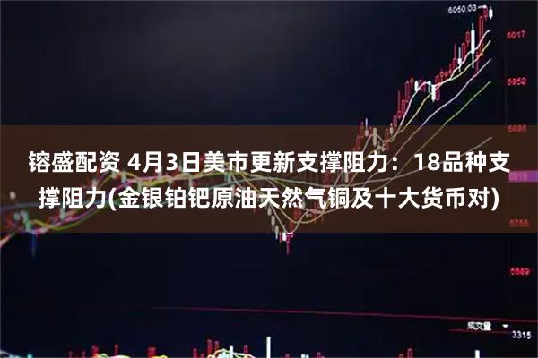 镕盛配资 4月3日美市更新支撑阻力：18品种支撑阻力(金银铂钯原油天然气铜及十大货币对)