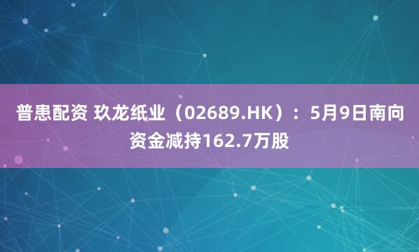 普患配资 玖龙纸业（02689.HK）：5月9日南向资金减持162.7万股