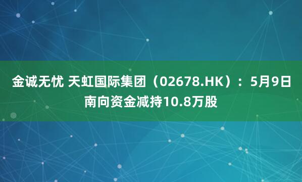 金诚无忧 天虹国际集团（02678.HK）：5月9日南向资金减持10.8万股