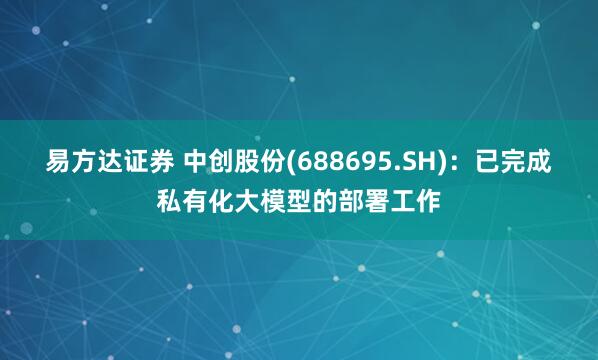 易方达证券 中创股份(688695.SH)：已完成私有化大模型的部署工作