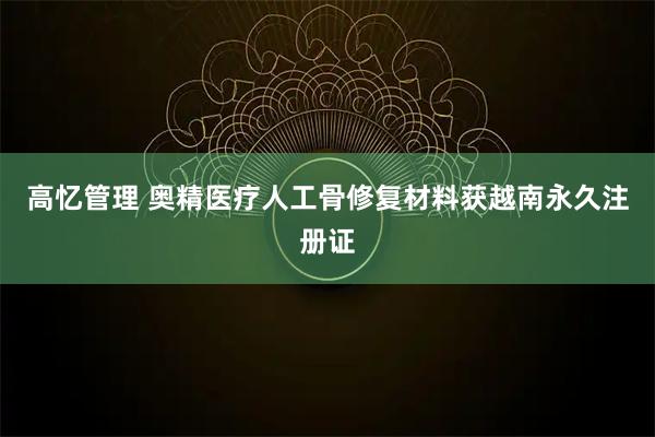 高忆管理 奥精医疗人工骨修复材料获越南永久注册证