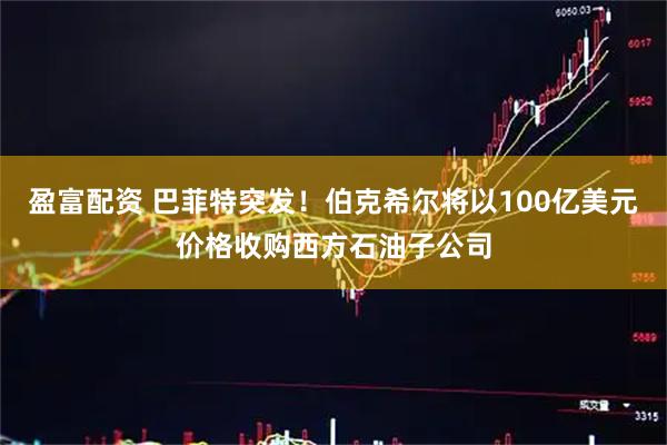 盈富配资 巴菲特突发！伯克希尔将以100亿美元价格收购西方石油子公司
