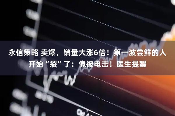 永信策略 卖爆，销量大涨6倍！第一波尝鲜的人开始“裂”了：像被电击！医生提醒