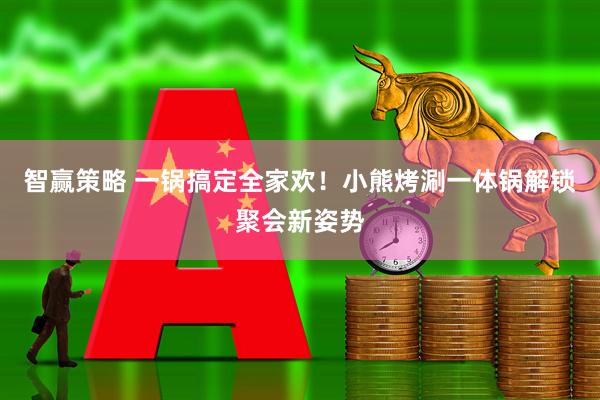 智赢策略 一锅搞定全家欢！小熊烤涮一体锅解锁聚会新姿势