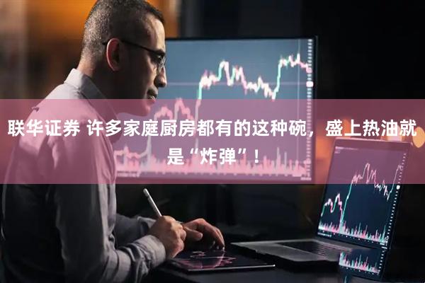 联华证券 许多家庭厨房都有的这种碗，盛上热油就是“炸弹”！