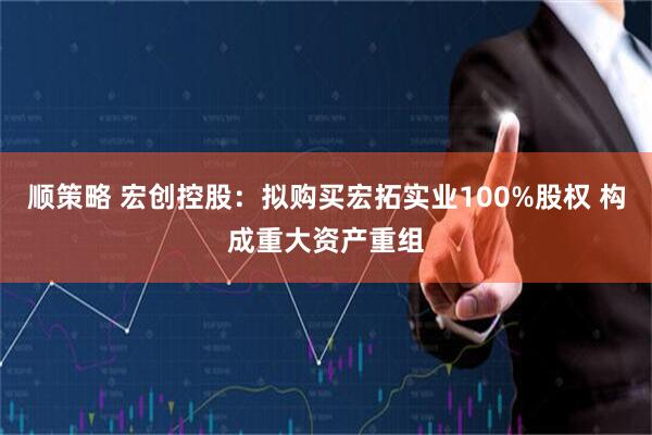 顺策略 宏创控股：拟购买宏拓实业100%股权 构成重大资产重组