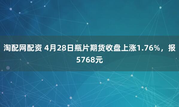 淘配网配资 4月28日瓶片期货收盘上涨1.76%，报5768元
