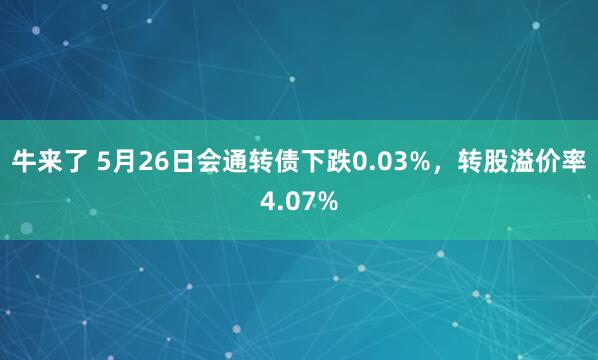 牛来了 5月26日会通转债下跌0.03%，转股溢价率4.07%