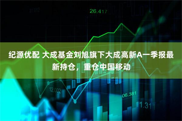 纪源优配 大成基金刘旭旗下大成高新A一季报最新持仓，重仓中国移动