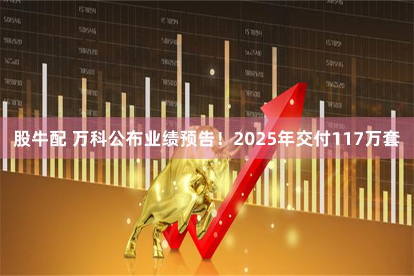 股牛配 万科公布业绩预告！2025年交付117万套