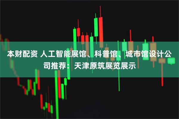 本财配资 人工智能展馆、科普馆、城市馆设计公司推荐：天津原筑展览展示