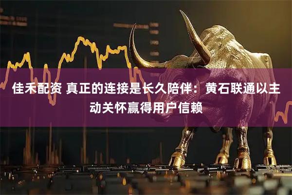 佳禾配资 真正的连接是长久陪伴：黄石联通以主动关怀赢得用户信赖