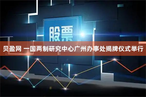 贝盈网 一国两制研究中心广州办事处揭牌仪式举行