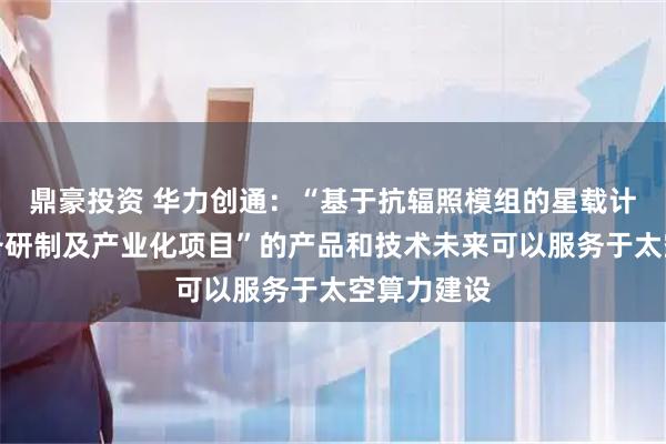 鼎豪投资 华力创通：“基于抗辐照模组的星载计算处理设备研制及产业化项目”的产品和技术未来可以服务于太空算力建设