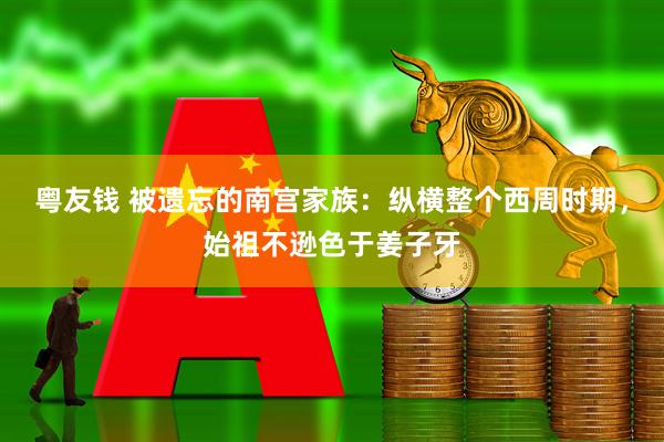 粤友钱 被遗忘的南宫家族：纵横整个西周时期，始祖不逊色于姜子牙