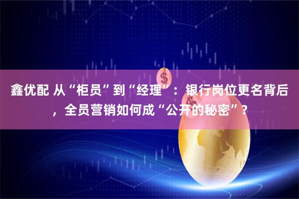 鑫优配 从“柜员”到“经理”：银行岗位更名背后，全员营销如何成“公开的秘密”？