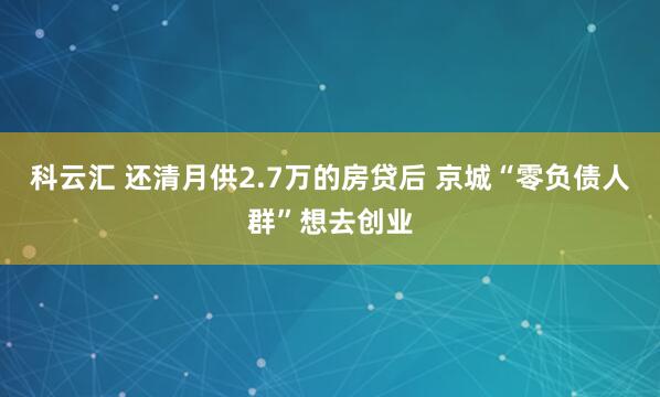 科云汇 还清月供2.7万的房贷后 京城“零负债人群”想去创业
